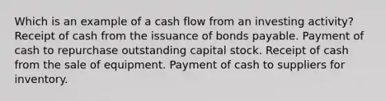 Which is an example of a cash flow from an investing activity? Receipt of cash from the issuance of bonds payable. Payment of cash to repurchase outstanding capital stock. Receipt of cash from the sale of equipment. Payment of cash to suppliers for inventory.