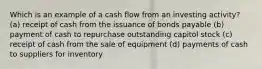 Which is an example of a cash flow from an investing activity? (a) receipt of cash from the issuance of bonds payable (b) payment of cash to repurchase outstanding capitol stock (c) receipt of cash from the sale of equipment (d) payments of cash to suppliers for inventory