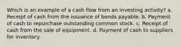 Which is an example of a cash flow from an investing activity? a. Receipt of cash from the issuance of bonds payable. b. Payment of cash to repurchase outstanding common stock. c. Receipt of cash from the sale of equipment. d. Payment of cash to suppliers for inventory.