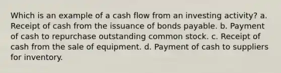 Which is an example of a cash flow from an investing activity? a. Receipt of cash from the issuance of <a href='https://www.questionai.com/knowledge/kvHJpN4vyZ-bonds-payable' class='anchor-knowledge'>bonds payable</a>. b. Payment of cash to repurchase outstanding common stock. c. Receipt of cash from the sale of equipment. d. Payment of cash to suppliers for inventory.