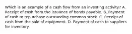 Which is an example of a cash flow from an investing activity? A. Receipt of cash from the issuance of bonds payable. B. Payment of cash to repurchase outstanding common stock. C. Receipt of cash from the sale of equipment. D. Payment of cash to suppliers for inventory.