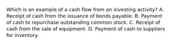 Which is an example of a cash flow from an investing activity? A. Receipt of cash from the issuance of bonds payable. B. Payment of cash to repurchase outstanding common stock. C. Receipt of cash from the sale of equipment. D. Payment of cash to suppliers for inventory.