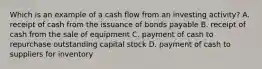 Which is an example of a cash flow from an investing activity? A. receipt of cash from the issuance of bonds payable B. receipt of cash from the sale of equipment C. payment of cash to repurchase outstanding capital stock D. payment of cash to suppliers for inventory