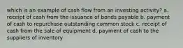 which is an example of cash flow from an investing activity? a. receipt of cash from the issuance of bonds payable b. payment of cash to repurchase outstanding common stock c. receipt of cash from the sale of equipment d. payment of cash to the suppliers of inventory