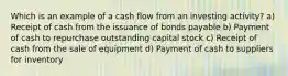 Which is an example of a cash flow from an investing activity? a) Receipt of cash from the issuance of bonds payable b) Payment of cash to repurchase outstanding capital stock c) Receipt of cash from the sale of equipment d) Payment of cash to suppliers for inventory