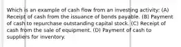 Which is an example of cash flow from an investing activity: (A) Receipt of cash from the issuance of bonds payable. (B) Payment of cash to repurchase outstanding capital stock. (C) Receipt of cash from the sale of equipment. (D) Payment of cash to suppliers for inventory.