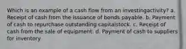 Which is an example of a cash flow from an investingactivity? a. Receipt of cash from the issuance of bonds payable. b. Payment of cash to repurchase outstanding capitalstock. c. Receipt of cash from the sale of equipment. d. Payment of cash to suppliers for inventory