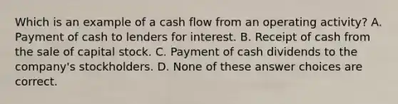 Which is an example of a cash flow from an operating activity? A. Payment of cash to lenders for interest. B. Receipt of cash from the sale of capital stock. C. Payment of cash dividends to the company's stockholders. D. None of these answer choices are correct.