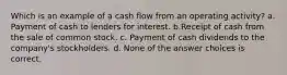 Which is an example of a cash flow from an operating activity? a. Payment of cash to lenders for interest. b.Receipt of cash from the sale of common stock. c. Payment of cash dividends to the company's stockholders. d. None of the answer choices is correct.