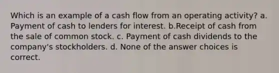 Which is an example of a cash flow from an operating activity? a. Payment of cash to lenders for interest. b.Receipt of cash from the sale of common stock. c. Payment of cash dividends to the company's stockholders. d. None of the answer choices is correct.