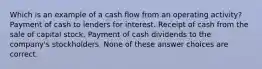 Which is an example of a cash flow from an operating activity? Payment of cash to lenders for interest. Receipt of cash from the sale of capital stock. Payment of cash dividends to the company's stockholders. None of these answer choices are correct.