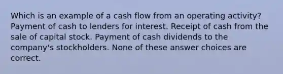 Which is an example of a cash flow from an operating activity? Payment of cash to lenders for interest. Receipt of cash from the sale of capital stock. Payment of cash dividends to the company's stockholders. None of these answer choices are correct.