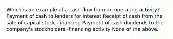 Which is an example of a cash flow from an operating activity? Payment of cash to lenders for interest Receipt of cash from the sale of capital stock.-financing Payment of cash dividends to the company's stockholders.-financing activity None of the above.