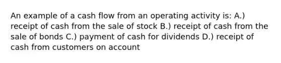 An example of a cash flow from an operating activity is: A.) receipt of cash from the sale of stock B.) receipt of cash from the sale of bonds C.) payment of cash for dividends D.) receipt of cash from customers on account