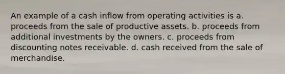 An example of a cash inflow from operating activities is a. proceeds from the sale of productive assets. b. proceeds from additional investments by the owners. c. proceeds from discounting notes receivable. d. cash received from the sale of merchandise.