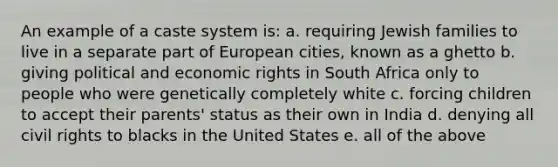 An example of a caste system is: a. requiring Jewish families to live in a separate part of European cities, known as a ghetto b. giving political and economic rights in South Africa only to people who were genetically completely white c. forcing children to accept their parents' status as their own in India d. denying all civil rights to blacks in the United States e. all of the above