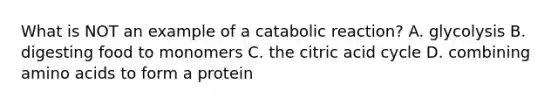 What is NOT an example of a catabolic reaction? A. glycolysis B. digesting food to monomers C. the citric acid cycle D. combining amino acids to form a protein