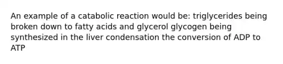 An example of a catabolic reaction would be: triglycerides being broken down to fatty acids and glycerol glycogen being synthesized in the liver condensation the conversion of ADP to ATP