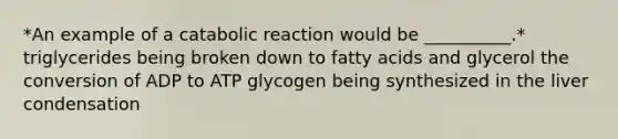 *An example of a catabolic reaction would be __________.* triglycerides being broken down to fatty acids and glycerol the conversion of ADP to ATP glycogen being synthesized in the liver condensation