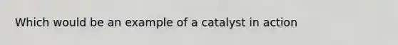 Which would be an example of a catalyst in action