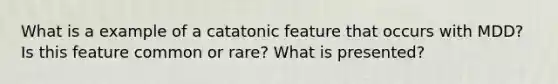 What is a example of a catatonic feature that occurs with MDD? Is this feature common or rare? What is presented?