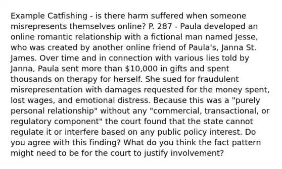 Example Catfishing - is there harm suffered when someone misrepresents themselves online? P. 287 - Paula developed an online romantic relationship with a fictional man named Jesse, who was created by another online friend of Paula's, Janna St. James. Over time and in connection with various lies told by Janna, Paula sent more than 10,000 in gifts and spent thousands on therapy for herself. She sued for fraudulent misrepresentation with damages requested for the money spent, lost wages, and emotional distress. Because this was a "purely personal relationship" without any "commercial, transactional, or regulatory component" the court found that the state cannot regulate it or interfere based on any public policy interest. Do you agree with this finding? What do you think the fact pattern might need to be for the court to justify involvement?