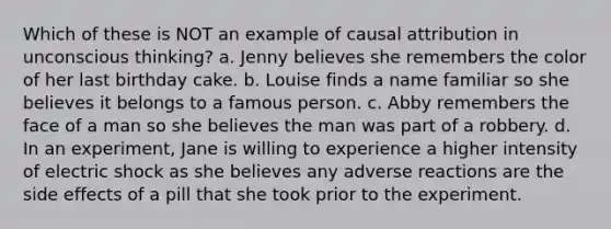 Which of these is NOT an example of causal attribution in unconscious thinking? a. Jenny believes she remembers the color of her last birthday cake. b. Louise finds a name familiar so she believes it belongs to a famous person. c. Abby remembers the face of a man so she believes the man was part of a robbery. d. In an experiment, Jane is willing to experience a higher intensity of electric shock as she believes any adverse reactions are the side effects of a pill that she took prior to the experiment.