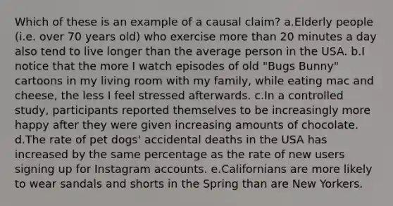 Which of these is an example of a causal claim? a.Elderly people (i.e. over 70 years old) who exercise more than 20 minutes a day also tend to live longer than the average person in the USA. b.I notice that the more I watch episodes of old "Bugs Bunny" cartoons in my living room with my family, while eating mac and cheese, the less I feel stressed afterwards. c.In a controlled study, participants reported themselves to be increasingly more happy after they were given increasing amounts of chocolate. d.The rate of pet dogs' accidental deaths in the USA has increased by the same percentage as the rate of new users signing up for Instagram accounts. e.Californians are more likely to wear sandals and shorts in the Spring than are New Yorkers.