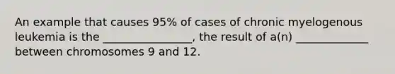 An example that causes 95% of cases of chronic myelogenous leukemia is the ________________, the result of a(n) _____________ between chromosomes 9 and 12.