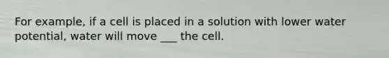 For example, if a cell is placed in a solution with lower water potential, water will move ___ the cell.