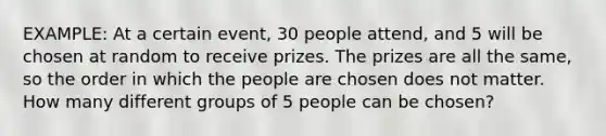 EXAMPLE: At a certain event, 30 people attend, and 5 will be chosen at random to receive prizes. The prizes are all the same, so the order in which the people are chosen does not matter. How many different groups of 5 people can be chosen?