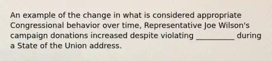 An example of the change in what is considered appropriate Congressional behavior over time, Representative Joe Wilson's campaign donations increased despite violating __________ during a State of the Union address.