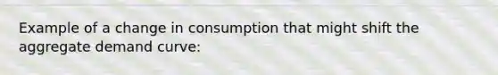 Example of a change in consumption that might shift the aggregate demand curve: