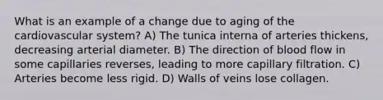 What is an example of a change due to aging of the cardiovascular system? A) The tunica interna of arteries thickens, decreasing arterial diameter. B) The direction of blood flow in some capillaries reverses, leading to more capillary filtration. C) Arteries become less rigid. D) Walls of veins lose collagen.