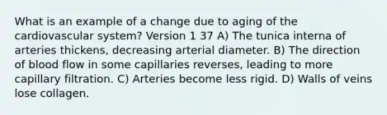 What is an example of a change due to aging of the cardiovascular system? Version 1 37 A) The tunica interna of arteries thickens, decreasing arterial diameter. B) The direction of blood flow in some capillaries reverses, leading to more capillary filtration. C) Arteries become less rigid. D) Walls of veins lose collagen.