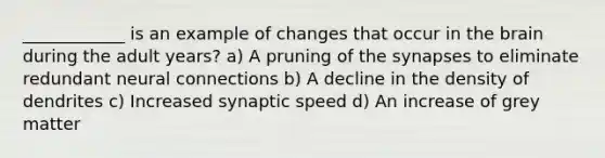 ____________ is an example of changes that occur in the brain during the adult years? a) A pruning of the synapses to eliminate redundant neural connections b) A decline in the density of dendrites c) Increased synaptic speed d) An increase of grey matter