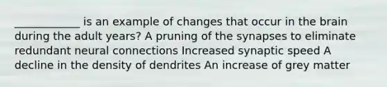 ____________ is an example of changes that occur in the brain during the adult years? A pruning of the synapses to eliminate redundant neural connections Increased synaptic speed A decline in the density of dendrites An increase of grey matter