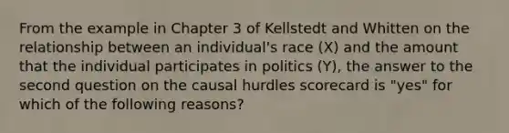 From the example in Chapter 3 of Kellstedt and Whitten on the relationship between an individual's race (X) and the amount that the individual participates in politics (Y), the answer to the second question on the causal hurdles scorecard is "yes" for which of the following reasons?