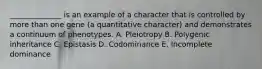 ______________ is an example of a character that is controlled by more than one gene (a quantitative character) and demonstrates a continuum of phenotypes. A. Pleiotropy B. Polygenic inheritance C. Epistasis D. Codominance E. Incomplete dominance