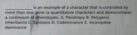 ______________ is an example of a character that is controlled by <a href='https://www.questionai.com/knowledge/keWHlEPx42-more-than' class='anchor-knowledge'>more than</a> one gene (a quantitative character) and demonstrates a continuum of phenotypes. A. Pleiotropy B. Polygenic inheritance C. Epistasis D. Codominance E. Incomplete dominance