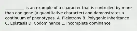 __________ is an example of a character that is controlled by more than one gene (a quantitative character) and demonstrates a continuum of phenotypes. A. Pleiotropy B. Polygenic Inheritance C. Epistasis D. Codominance E. Incomplete dominance