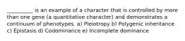 __________ is an example of a character that is controlled by more than one gene (a quantitative character) and demonstrates a continuum of phenotypes. a) Pleiotropy b) Polygenic inheritance c) Epistasis d) Codominance e) Incomplete dominance