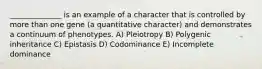 ______________ is an example of a character that is controlled by more than one gene (a quantitative character) and demonstrates a continuum of phenotypes. A) Pleiotropy B) Polygenic inheritance C) Epistasis D) Codominance E) Incomplete dominance