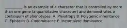 __________ is an example of a character that is controlled by more than one gene (a quantitative character) and demonstrates a continuum of phenotypes. A. Pleiotropy B. Polygenic inheritance C. Epistasis D. Codominance E. Incomplete dominance