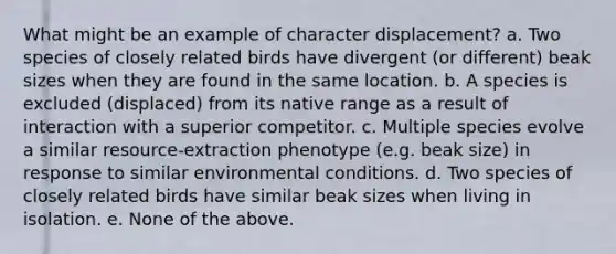 What might be an example of character displacement? a. Two species of closely related birds have divergent (or different) beak sizes when they are found in the same location. b. A species is excluded (displaced) from its native range as a result of interaction with a superior competitor. c. Multiple species evolve a similar resource-extraction phenotype (e.g. beak size) in response to similar environmental conditions. d. Two species of closely related birds have similar beak sizes when living in isolation. e. None of the above.