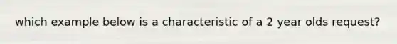 which example below is a characteristic of a 2 year olds request?