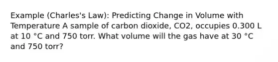 Example (Charles's Law): Predicting Change in Volume with Temperature A sample of carbon dioxide, CO2, occupies 0.300 L at 10 °C and 750 torr. What volume will the gas have at 30 °C and 750 torr?