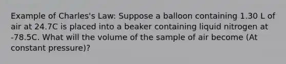 Example of Charles's Law: Suppose a balloon containing 1.30 L of air at 24.7C is placed into a beaker containing liquid nitrogen at -78.5C. What will the volume of the sample of air become (At constant pressure)?