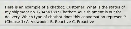 Here is an example of a chatbot: Customer: What is the status of my shipment no 123456789? Chatbot: Your shipment is out for delivery. Which type of chatbot does this conversation represent? (Choose 1) A. Viewpoint B. Reactive C. Proactive