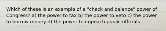 Which of these is an example of a "check and balance" power of Congress? a) the power to tax b) the power to veto c) the power to borrow money d) the power to impeach public officials